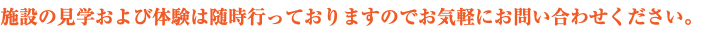 施設の見学および体験は随時行っておりますのでお気軽にお問い合わせください。